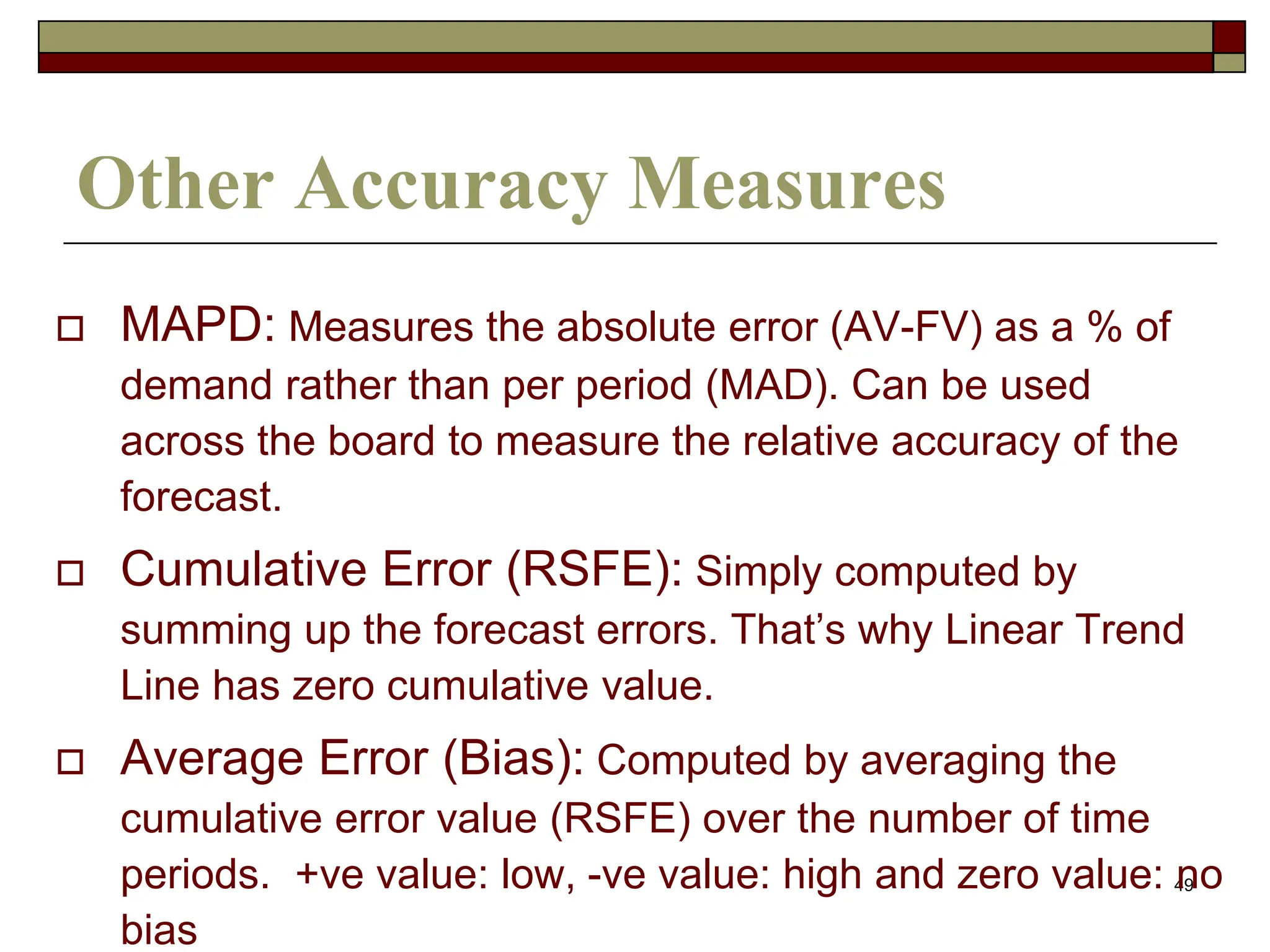 49
Other Accuracy Measures
 MAPD: Measures the absolute error (AV-FV) as a % of
demand rather than per period (MAD). Can be used
across the board to measure the relative accuracy of the
forecast.
 Cumulative Error (RSFE): Simply computed by
summing up the forecast errors. That’s why Linear Trend
Line has zero cumulative value.
 Average Error (Bias): Computed by averaging the
cumulative error value (RSFE) over the number of time
periods. +ve value: low, -ve value: high and zero value: no
bias
 