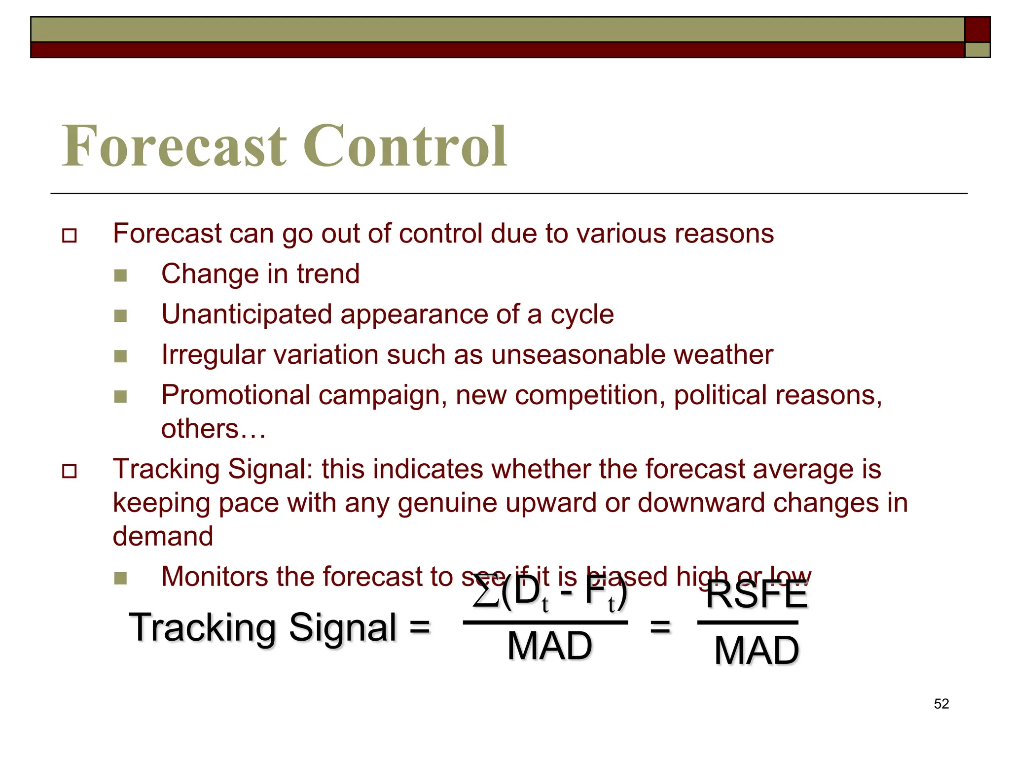 52
Forecast Control
 Forecast can go out of control due to various reasons
 Change in trend
 Unanticipated appearance of a cycle
 Irregular variation such as unseasonable weather
 Promotional campaign, new competition, political reasons,
others…
 Tracking Signal: this indicates whether the forecast average is
keeping pace with any genuine upward or downward changes in
demand
 Monitors the forecast to see if it is biased high or low
Tracking Signal = =
(Dt - Ft)
MAD
RSFE
MAD
 