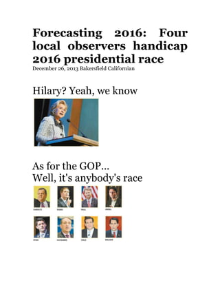 Forecasting 2016: Four
local observers handicap
2016 presidential race	
  
December 26, 2013 Bakersfield Californian	
  
	
  

Hilary? Yeah, we know	
  

	
  
	
  

As for the GOP...	
  
Well, it's anybody's race	
  

	
  
	
  

 