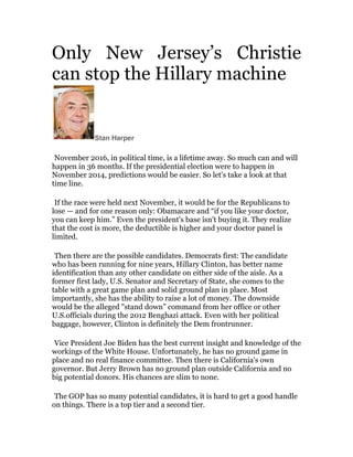 Only New Jersey’s Christie
can stop the Hillary machine	
  

Stan Harper

	
  

November 2016, in political time, is a lifetime away. So much can and will
happen in 36 months. If the presidential election were to happen in
November 2014, predictions would be easier. So let's take a look at that
time line.

	
  
If the race were held next November, it would be for the Republicans to
lose — and for one reason only: Obamacare and “if you like your doctor,
you can keep him.” Even the president's base isn't buying it. They realize
that the cost is more, the deductible is higher and your doctor panel is
limited.

	
  
Then there are the possible candidates. Democrats first: The candidate
who has been running for nine years, Hillary Clinton, has better name
identification than any other candidate on either side of the aisle. As a
former first lady, U.S. Senator and Secretary of State, she comes to the
table with a great game plan and solid ground plan in place. Most
importantly, she has the ability to raise a lot of money. The downside
would be the alleged "stand down” command from her office or other
U.S.officials during the 2012 Benghazi attack. Even with her political
baggage, however, Clinton is definitely the Dem frontrunner.

	
  

Vice President Joe Biden has the best current insight and knowledge of the
workings of the White House. Unfortunately, he has no ground game in
place and no real finance committee. Then there is California's own
governor. But Jerry Brown has no ground plan outside California and no
big potential donors. His chances are slim to none.

	
  

The GOP has so many potential candidates, it is hard to get a good handle
on things. There is a top tier and a second tier.	
  

 
