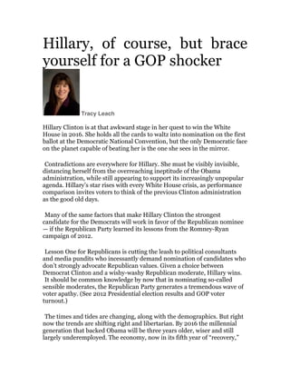 Hillary, of course, but brace
yourself for a GOP shocker	
  

Tracy Leach	
  	
  

Hillary Clinton is at that awkward stage in her quest to win the White
House in 2016. She holds all the cards to waltz into nomination on the first
ballot at the Democratic National Convention, but the only Democratic face
on the planet capable of beating her is the one she sees in the mirror.

	
  

Contradictions are everywhere for Hillary. She must be visibly invisible,
distancing herself from the overreaching ineptitude of the Obama
administration, while still appearing to support its increasingly unpopular
agenda. Hillary’s star rises with every White House crisis, as performance
comparison invites voters to think of the previous Clinton administration
as the good old days.

	
  

Many of the same factors that make Hillary Clinton the strongest
candidate for the Democrats will work in favor of the Republican nominee
— if the Republican Party learned its lessons from the Romney-Ryan
campaign of 2012.

	
  

Lesson One for Republicans is cutting the leash to political consultants
and media pundits who incessantly demand nomination of candidates who
don’t strongly advocate Republican values. Given a choice between
Democrat Clinton and a wishy-washy Republican moderate, Hillary wins.	
  
It should be common knowledge by now that in nominating so-called
sensible moderates, the Republican Party generates a tremendous wave of
voter apathy. (See 2012 Presidential election results and GOP voter
turnout.)

	
  
The times and tides are changing, along with the demographics. But right
now the trends are shifting right and libertarian. By 2016 the millennial
generation that backed Obama will be three years older, wiser and still
largely underemployed. The economy, now in its fifth year of “recovery,”

 