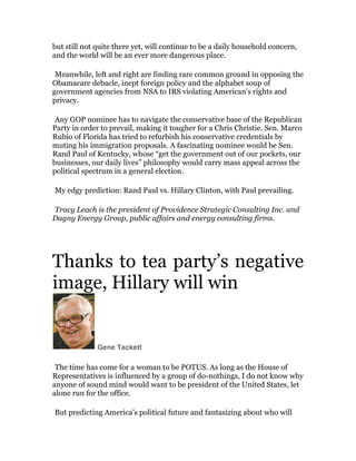 but still not quite there yet, will continue to be a daily household concern,
and the world will be an ever more dangerous place.

	
  

Meanwhile, left and right are finding rare common ground in opposing the
Obamacare debacle, inept foreign policy and the alphabet soup of
government agencies from NSA to IRS violating American’s rights and
privacy.

	
  

Any GOP nominee has to navigate the conservative base of the Republican
Party in order to prevail, making it tougher for a Chris Christie. Sen. Marco
Rubio of Florida has tried to refurbish his conservative credentials by
muting his immigration proposals. A fascinating nominee would be Sen.
Rand Paul of Kentucky, whose “get the government out of our pockets, our
businesses, our daily lives” philosophy would carry mass appeal across the
political spectrum in a general election.

	
  

My edgy prediction: Rand Paul vs. Hillary Clinton, with Paul prevailing.

	
  

Tracy Leach is the president of Providence Strategic Consulting Inc. and
Dagny Energy Group, public affairs and energy consulting firms.

	
  
	
  

Thanks to tea party’s negative
image, Hillary will win	
  

Gene Tackett

	
  

The time has come for a woman to be POTUS. As long as the House of
Representatives is influenced by a group of do-nothings, I do not know why
anyone of sound mind would want to be president of the United States, let
alone run for the office.

	
  

But predicting America’s political future and fantasizing about who will

 