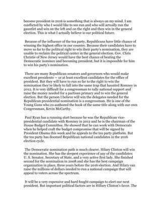 become president in 2016 is something that is always on my mind. I am
conflicted by who I would like to see run and who will actually run the
gauntlet and win on the left and on the right and then win in the general
election. This is what I actually believe is our political future.

	
  

Because of the influence of the tea party, Republicans have little chance of
winning the highest office in our country. Because their candidates have to
move so far to the political right to win their party’s nomination, they are
unable to reclaim the political center in the general election. Gov. Chris
Christie of New Jersey would have the best chance of beating the
Democratic nominee and becoming president, but it is impossible for him
to win his party’s nomination.

	
  
There are many Republican senators and governors who would make
excellent presidents — or at least excellent candidates for the office of
president. But they will have to run so far to the right to win the
nomination they’re likely to fall into the same trap that haunted Romney in
2012. It is very difficult for a congressman to rally national support and
raise the money needed for a partisan primary and to win the general
election. But the person I believe will win the delegates needed for the
Republican presidential nomination is a congressman. He is one of the
Young Guns who co-authored the book of the same title along with our own
Congressman, Kevin McCarthy.

	
  

Paul Ryan has a running start because he was the Republican vicepresidential candidate with Romney in 2012 and he is the chairman of the
House Budget Committee. He showed that he can work with Democrats
when he helped craft the budget compromise that will be signed by
President Obama this week and he appeals to the tea party platform. But
the tea party has doomed Republican national candidates in the 2016
election cycle.

	
  

The Democratic nomination path is much clearer. Hilary Clinton will win
the nomination. She has the deepest experience of any of the candidates:
U. S. Senator, Secretary of State, and a very active first lady. She finished
second for the nomination in 2008 and she has the best campaign
organization in place, three years before the 2016 election. And Hilary can
raise the millions of dollars needed to run a national campaign that will
appeal to voters across the spectrum.

	
  
It will be a very expensive and hard fought campaign to elect our next
president. But important political factors are in Hillary Clinton’s favor. The

 