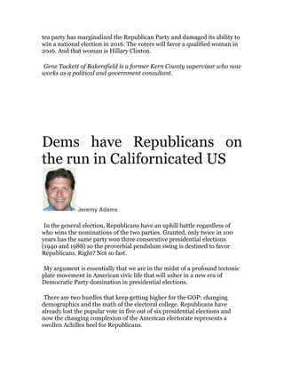 tea party has marginalized the Republican Party and damaged its ability to
win a national election in 2016. The voters will favor a qualified woman in
2016. And that woman is Hillary Clinton.

	
  

Gene Tackett of Bakersfield is a former Kern County supervisor who now
works as a political and government consultant.

	
  
	
  

Dems have Republicans on
the run in Californicated US	
  

Jeremy Adams

	
  

In the general election, Republicans have an uphill battle regardless of
who wins the nominations of the two parties. Granted, only twice in 100
years has the same party won three consecutive presidential elections
(1940 and 1988) so the proverbial pendulum swing is destined to favor
Republicans. Right? Not so fast.

	
  

My argument is essentially that we are in the midst of a profound tectonic
plate movement in American civic life that will usher in a new era of
Democratic Party domination in presidential elections.

	
  

There are two hurdles that keep getting higher for the GOP: changing
demographics and the math of the electoral college. Republicans have
already lost the popular vote in five out of six presidential elections and
now the changing complexion of the American electorate represents a
swollen Achilles heel for Republicans.

 