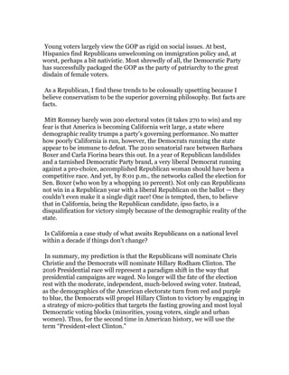  

Young voters largely view the GOP as rigid on social issues. At best,
Hispanics find Republicans unwelcoming on immigration policy and, at
worst, perhaps a bit nativistic. Most shrewdly of all, the Democratic Party
has successfully packaged the GOP as the party of patriarchy to the great
disdain of female voters.

	
  

As a Republican, I find these trends to be colossally upsetting because I
believe conservatism to be the superior governing philosophy. But facts are
facts.

	
  

Mitt Romney barely won 200 electoral votes (it takes 270 to win) and my
fear is that America is becoming California writ large, a state where
demographic reality trumps a party’s governing performance. No matter
how poorly California is run, however, the Democrats running the state
appear to be immune to defeat. The 2010 senatorial race between Barbara
Boxer and Carla Fiorina bears this out. In a year of Republican landslides
and a tarnished Democratic Party brand, a very liberal Democrat running
against a pro-choice, accomplished Republican woman should have been a
competitive race. And yet, by 8:01 p.m., the networks called the election for
Sen. Boxer (who won by a whopping 10 percent). Not only can Republicans
not win in a Republican year with a liberal Republican on the ballot — they
couldn’t even make it a single digit race! One is tempted, then, to believe
that in California, being the Republican candidate, ipso facto, is a
disqualification for victory simply because of the demographic reality of the
state.

	
  
Is California a case study of what awaits Republicans on a national level
within a decade if things don’t change?

	
  

In summary, my prediction is that the Republicans will nominate Chris
Christie and the Democrats will nominate Hillary Rodham Clinton. The
2016 Presidential race will represent a paradigm shift in the way that
presidential campaigns are waged. No longer will the fate of the election
rest with the moderate, independent, much-beloved swing voter. Instead,
as the demographics of the American electorate turn from red and purple
to blue, the Democrats will propel Hillary Clinton to victory by engaging in
a strategy of micro-politics that targets the fasting growing and most loyal
Democratic voting blocks (minorities, young voters, single and urban
women). Thus, for the second time in American history, we will use the
term “President-elect Clinton.”

	
  

 
