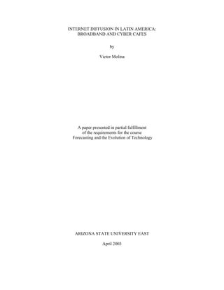 INTERNET DIFFUSION IN LATIN AMERICA:
    BROADBAND AND CYBER CAFES

                     by

               Victor Molina




   A paper presented in partial fulfillment
      of the requirements for the course
 Forecasting and the Evolution of Technology




  ARIZONA STATE UNIVERSITY EAST

                 April 2003
 