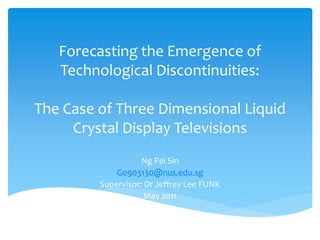 Forecasting the Emergence of
   Technological Discontinuities:

The Case of Three Dimensional Liquid
     Crystal Display Televisions
                    Ng Pei Sin
             G0903130@nus.edu.sg
         Supervisor: Dr Jeffrey Lee FUNK
                     May 2011
 