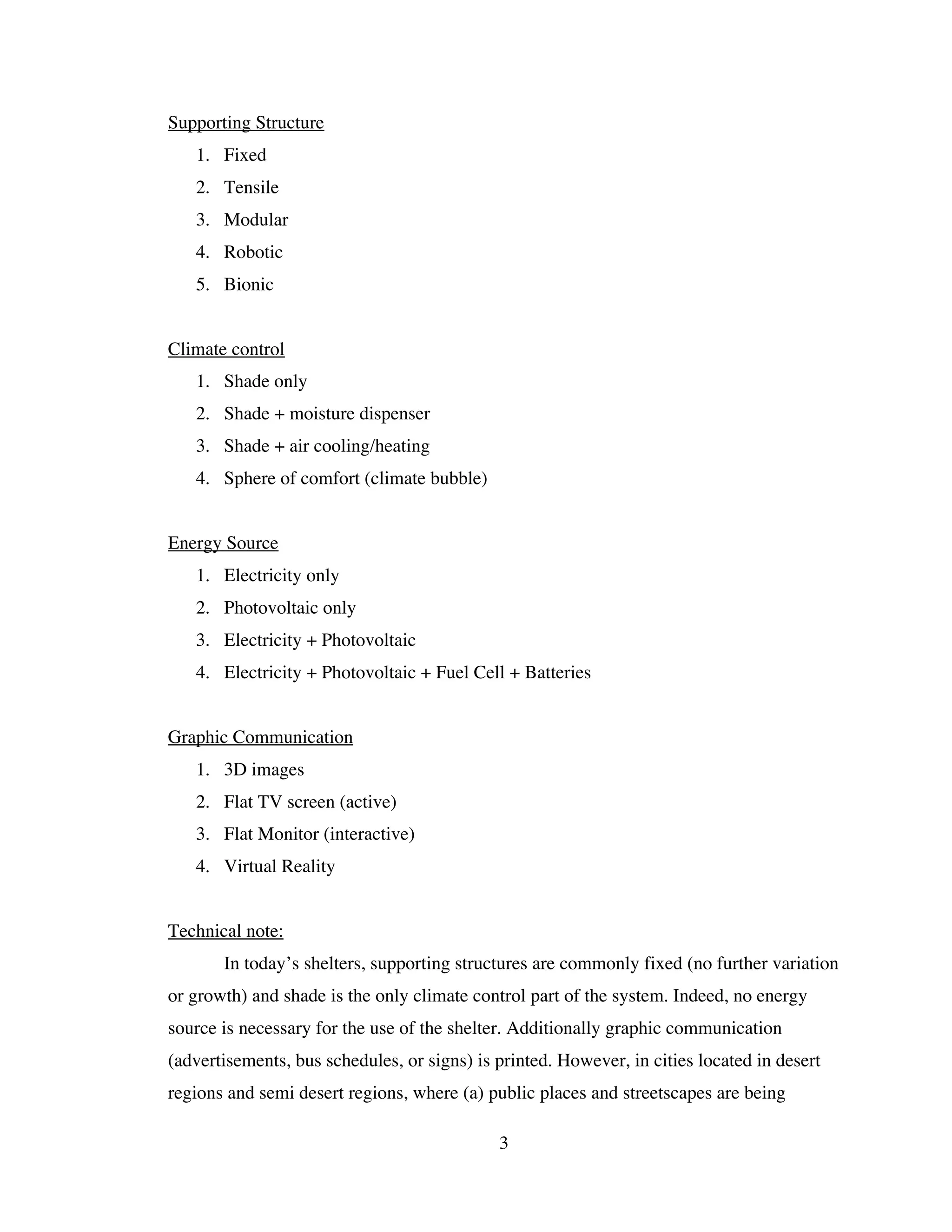 Supporting Structure
   1. Fixed
   2. Tensile
   3. Modular
   4. Robotic
   5. Bionic


Climate control
   1. Shade only
   2. Shade + moisture dispenser
   3. Shade + air cooling/heating
   4. Sphere of comfort (climate bubble)


Energy Source
   1. Electricity only
   2. Photovoltaic only
   3. Electricity + Photovoltaic
   4. Electricity + Photovoltaic + Fuel Cell + Batteries


Graphic Communication
   1. 3D images
   2. Flat TV screen (active)
   3. Flat Monitor (interactive)
   4. Virtual Reality


Technical note:
       In today’s shelters, supporting structures are commonly fixed (no further variation
or growth) and shade is the only climate control part of the system. Indeed, no energy
source is necessary for the use of the shelter. Additionally graphic communication
(advertisements, bus schedules, or signs) is printed. However, in cities located in desert
regions and semi desert regions, where (a) public places and streetscapes are being

                                             3
 