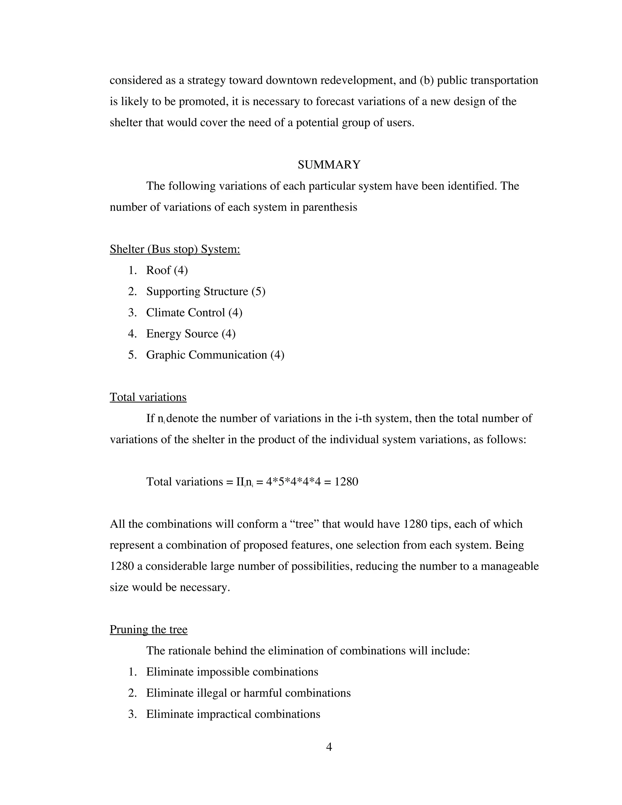 considered as a strategy toward downtown redevelopment, and (b) public transportation
is likely to be promoted, it is necessary to forecast variations of a new design of the
shelter that would cover the need of a potential group of users.


                                        SUMMARY
       The following variations of each particular system have been identified. The
number of variations of each system in parenthesis


Shelter (Bus stop) System:
   1. Roof (4)
   2. Supporting Structure (5)
   3. Climate Control (4)
   4. Energy Source (4)
   5. Graphic Communication (4)


Total variations
       If ni denote the number of variations in the i-th system, then the total number of
variations of the shelter in the product of the individual system variations, as follows:


       Total variations = IIini = 4*5*4*4*4 = 1280


All the combinations will conform a “tree” that would have 1280 tips, each of which
represent a combination of proposed features, one selection from each system. Being
1280 a considerable large number of possibilities, reducing the number to a manageable
size would be necessary.


Pruning the tree
       The rationale behind the elimination of combinations will include:
   1. Eliminate impossible combinations
   2. Eliminate illegal or harmful combinations
   3. Eliminate impractical combinations

                                              4
 