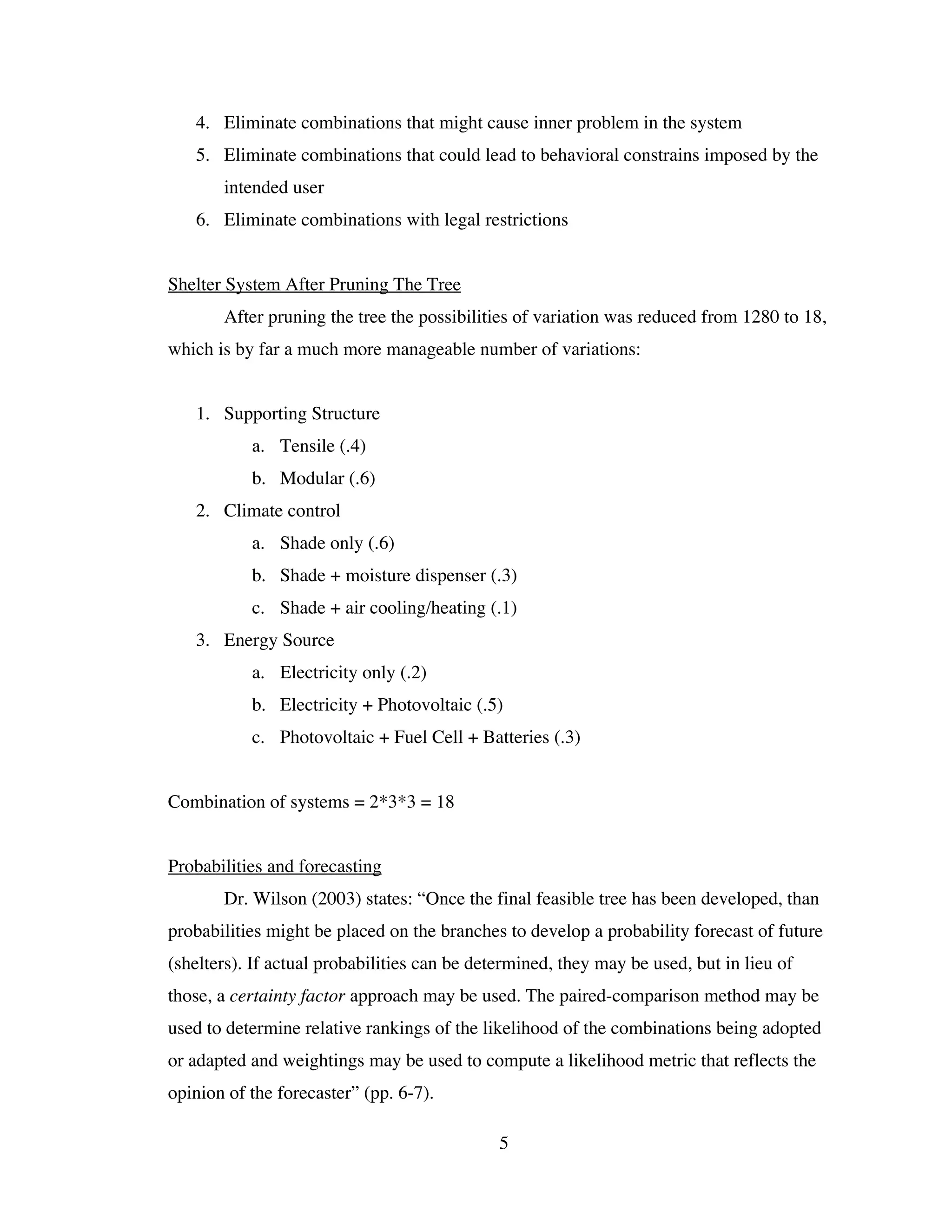 4. Eliminate combinations that might cause inner problem in the system
   5. Eliminate combinations that could lead to behavioral constrains imposed by the
       intended user
   6. Eliminate combinations with legal restrictions


Shelter System After Pruning The Tree
       After pruning the tree the possibilities of variation was reduced from 1280 to 18,
which is by far a much more manageable number of variations:


   1. Supporting Structure
           a. Tensile (.4)
           b. Modular (.6)
   2. Climate control
           a. Shade only (.6)
           b. Shade + moisture dispenser (.3)
           c. Shade + air cooling/heating (.1)
   3. Energy Source
           a. Electricity only (.2)
           b. Electricity + Photovoltaic (.5)
           c. Photovoltaic + Fuel Cell + Batteries (.3)


Combination of systems = 2*3*3 = 18


Probabilities and forecasting
       Dr. Wilson (2003) states: “Once the final feasible tree has been developed, than
probabilities might be placed on the branches to develop a probability forecast of future
(shelters). If actual probabilities can be determined, they may be used, but in lieu of
those, a certainty factor approach may be used. The paired-comparison method may be
used to determine relative rankings of the likelihood of the combinations being adopted
or adapted and weightings may be used to compute a likelihood metric that reflects the
opinion of the forecaster” (pp. 6-7).

                                              5
 