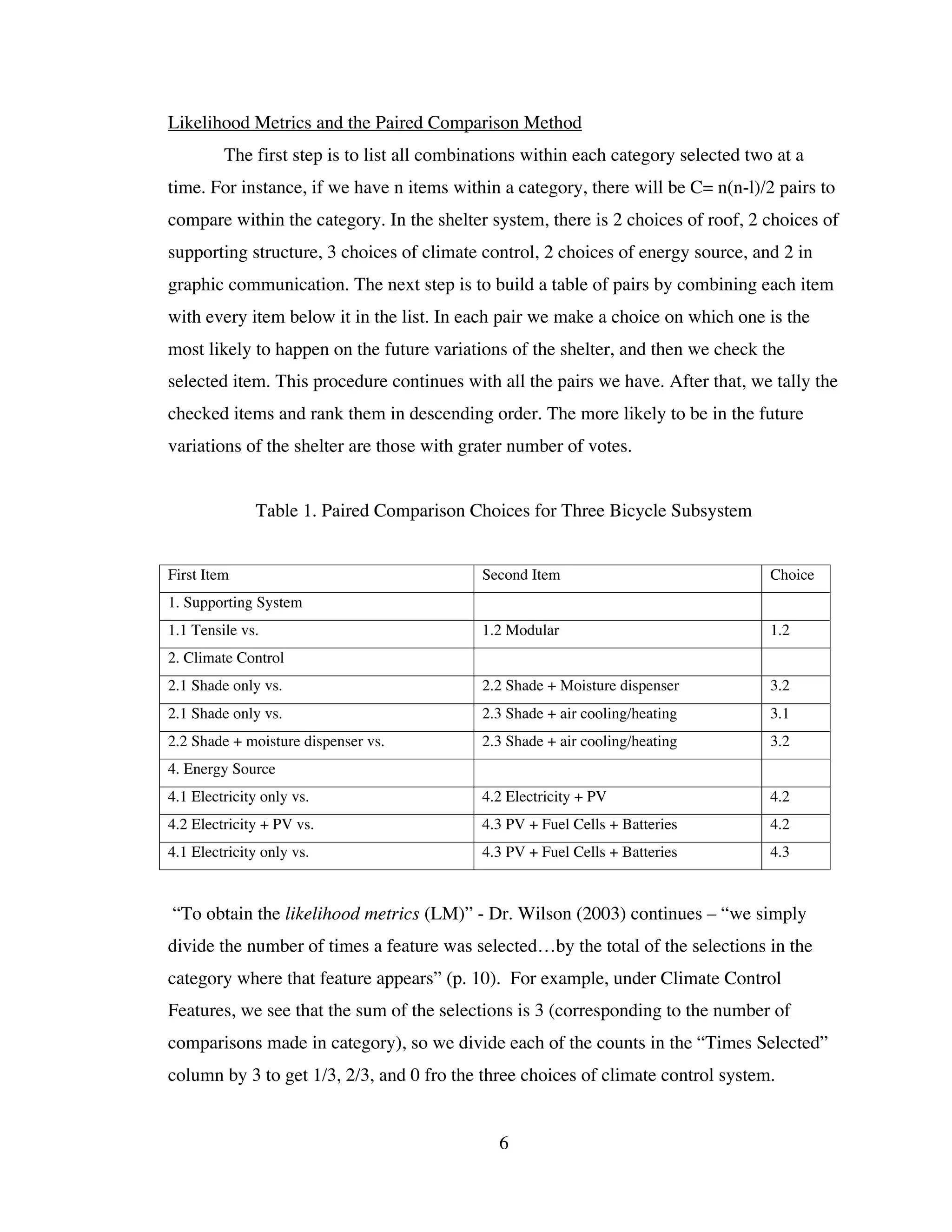 Likelihood Metrics and the Paired Comparison Method
         The first step is to list all combinations within each category selected two at a
time. For instance, if we have n items within a category, there will be C= n(n-l)/2 pairs to
compare within the category. In the shelter system, there is 2 choices of roof, 2 choices of
supporting structure, 3 choices of climate control, 2 choices of energy source, and 2 in
graphic communication. The next step is to build a table of pairs by combining each item
with every item below it in the list. In each pair we make a choice on which one is the
most likely to happen on the future variations of the shelter, and then we check the
selected item. This procedure continues with all the pairs we have. After that, we tally the
checked items and rank them in descending order. The more likely to be in the future
variations of the shelter are those with grater number of votes.


              Table 1. Paired Comparison Choices for Three Bicycle Subsystem


First Item                                   Second Item                             Choice
1. Supporting System
1.1 Tensile vs.                              1.2 Modular                             1.2
2. Climate Control
2.1 Shade only vs.                           2.2 Shade + Moisture dispenser          3.2
2.1 Shade only vs.                           2.3 Shade + air cooling/heating         3.1
2.2 Shade + moisture dispenser vs.           2.3 Shade + air cooling/heating         3.2
4. Energy Source
4.1 Electricity only vs.                     4.2 Electricity + PV                    4.2
4.2 Electricity + PV vs.                     4.3 PV + Fuel Cells + Batteries         4.2
4.1 Electricity only vs.                     4.3 PV + Fuel Cells + Batteries         4.3



“To obtain the likelihood metrics (LM)” - Dr. Wilson (2003) continues – “we simply
divide the number of times a feature was selected…by the total of the selections in the
category where that feature appears” (p. 10). For example, under Climate Control
Features, we see that the sum of the selections is 3 (corresponding to the number of
comparisons made in category), so we divide each of the counts in the “Times Selected”
column by 3 to get 1/3, 2/3, and 0 fro the three choices of climate control system.


                                               6
 