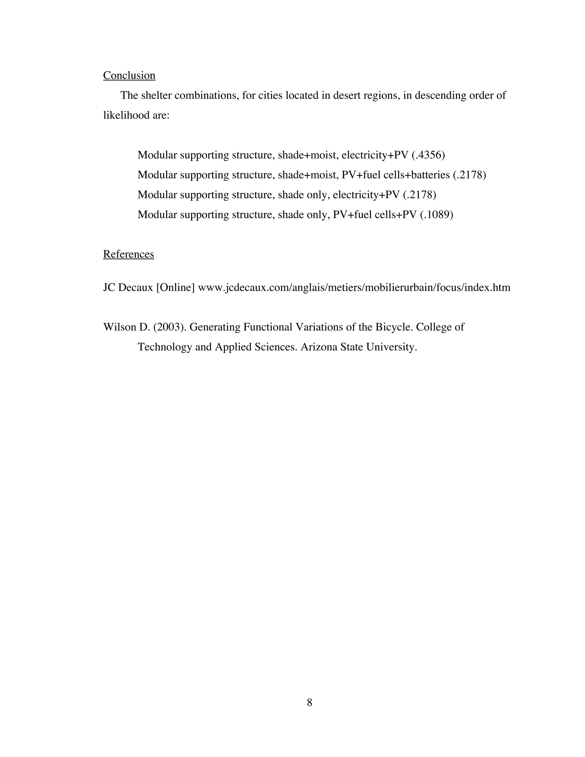 Conclusion
   The shelter combinations, for cities located in desert regions, in descending order of
likelihood are:


   •   Modular supporting structure, shade+moist, electricity+PV (.4356)
   •   Modular supporting structure, shade+moist, PV+fuel cells+batteries (.2178)
   •   Modular supporting structure, shade only, electricity+PV (.2178)
   •   Modular supporting structure, shade only, PV+fuel cells+PV (.1089)


References

JC Decaux [Online] www.jcdecaux.com/anglais/metiers/mobilierurbain/focus/index.htm


Wilson D. (2003). Generating Functional Variations of the Bicycle. College of
       Technology and Applied Sciences. Arizona State University.




                                            8
 