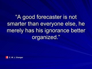 “A good forecaster is not smarter than everyone else, he merely has his ignorance better organized.” C. W. J. Granger 