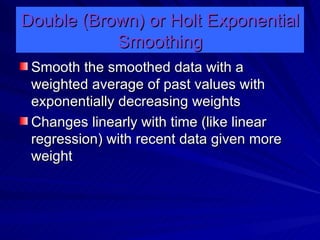 Double (Brown) or Holt Exponential Smoothing Smooth the smoothed data with a weighted average of past values with exponentially decreasing weights Changes linearly with time (like linear regression) with recent data given more weight 