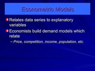 Econometric Models Relates data series to explanatory variables Economists build demand models which relate Price, competition, income, population, etc. 