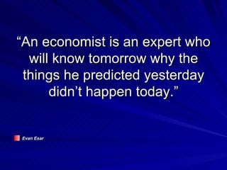“An economist is an expert who will know tomorrow why the things he predicted yesterday didn’t happen today.” Evan Esar 