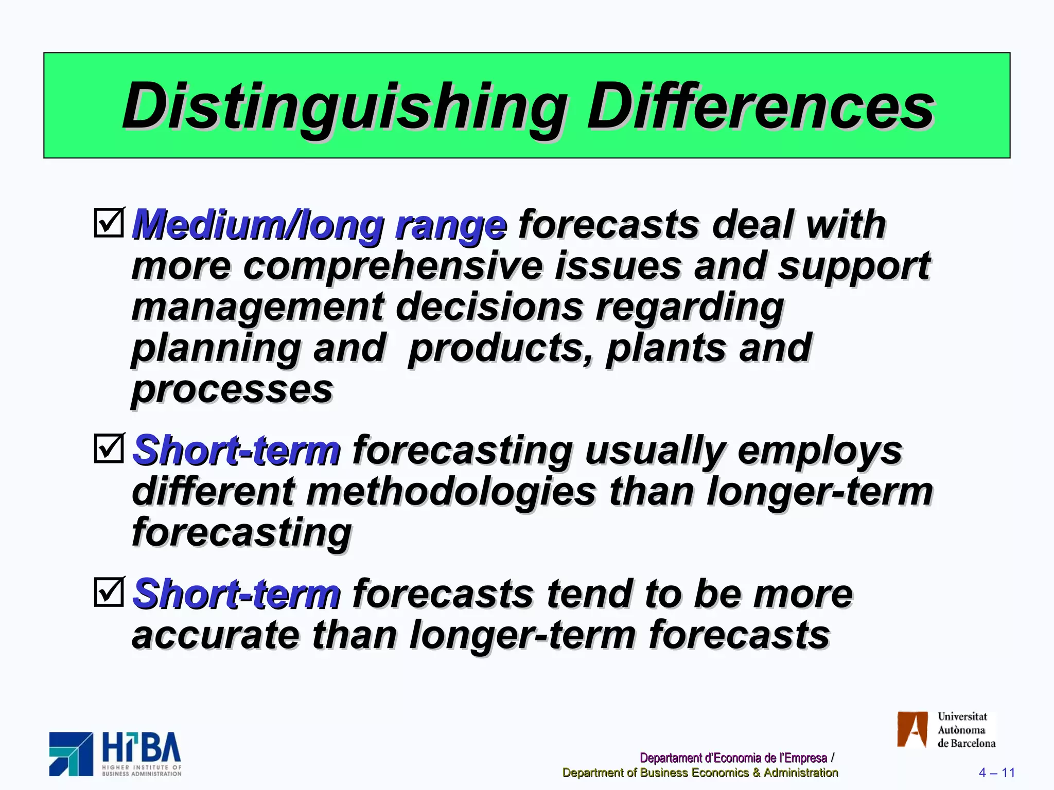Distinguishing Differences Medium/long range  forecasts deal with more comprehensive issues and support management decisions regarding planning and  products, plants and processes Short-term  forecasting usually employs different methodologies than longer-term forecasting Short-term  forecasts tend to be more accurate than longer-term forecasts 