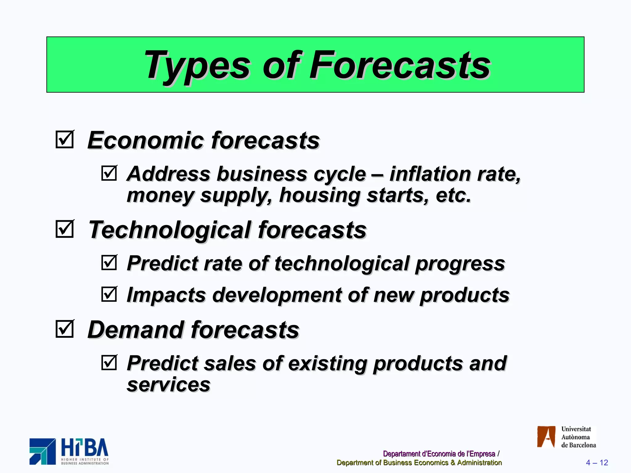 Types of Forecasts Economic forecasts Address business cycle – inflation rate, money supply, housing starts, etc. Technological forecasts Predict rate of technological progress Impacts development of new products Demand forecasts Predict sales of existing products and services 