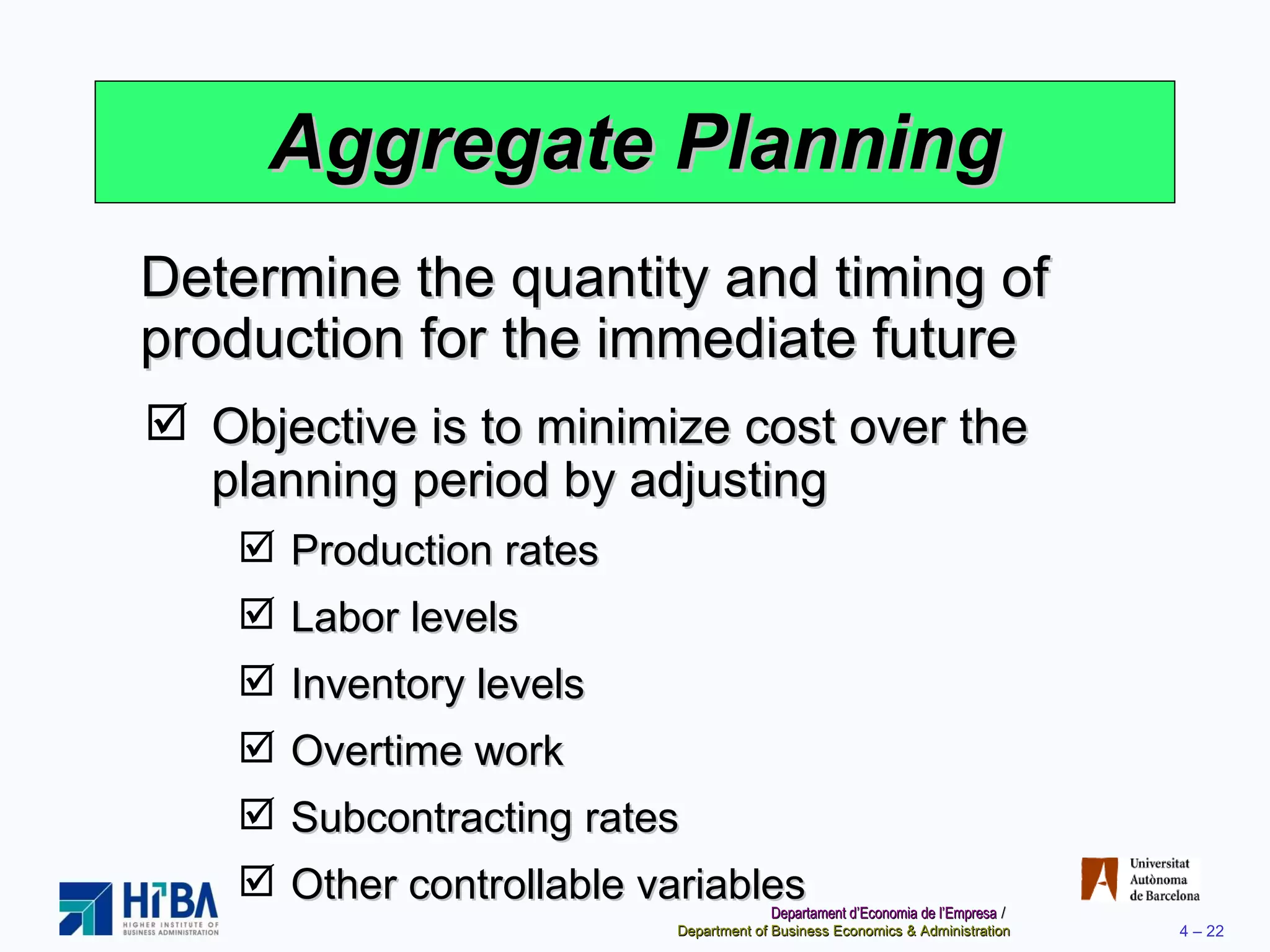 Aggregate Planning Objective is to minimize cost over the planning period by adjusting Production rates Labor levels Inventory levels Overtime work Subcontracting rates Other controllable variables Determine the quantity and timing of production for the immediate future 