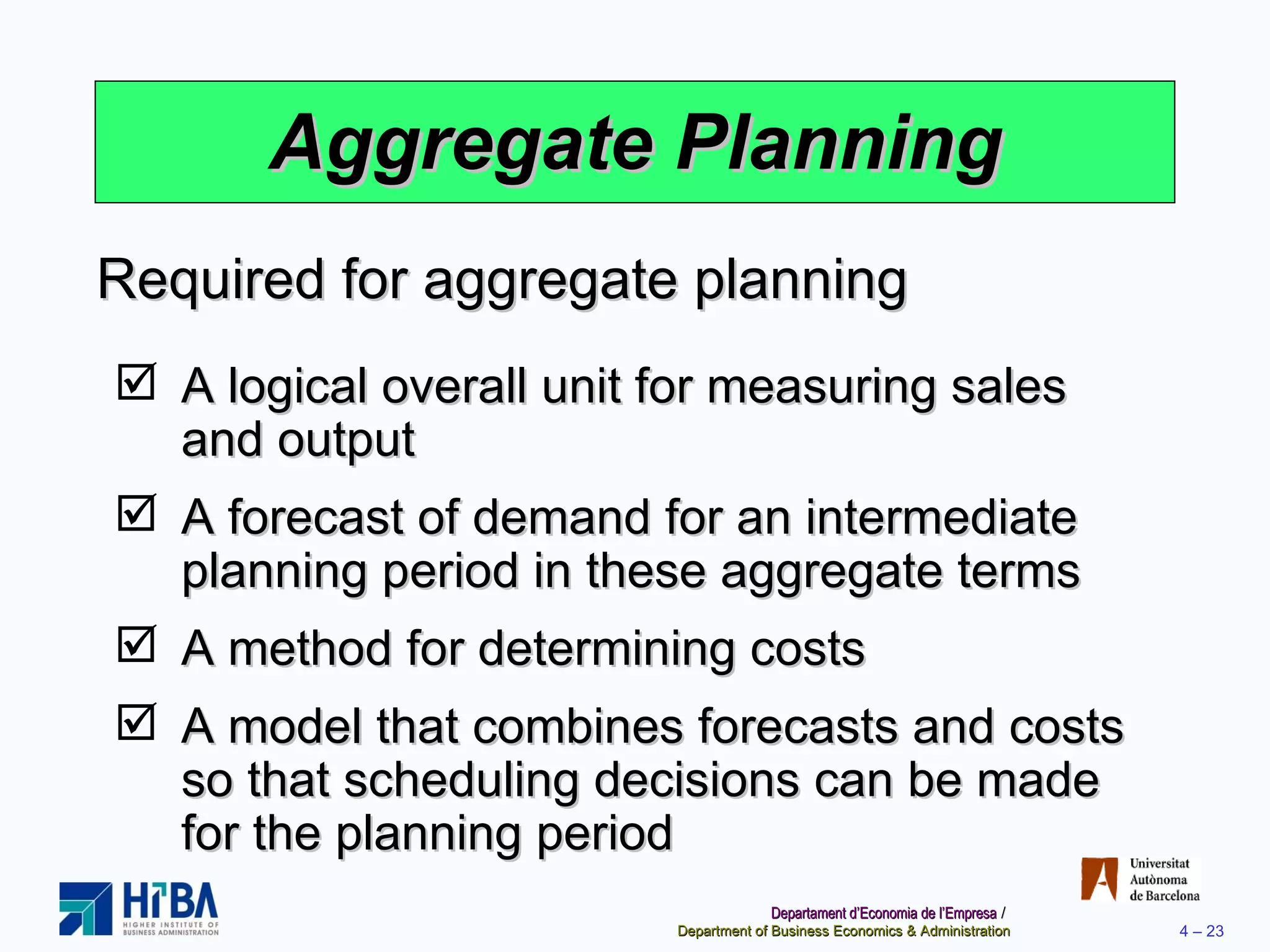 Aggregate Planning A logical overall unit for measuring sales and output A forecast of demand for an intermediate planning period in these aggregate terms A method for determining costs A model that combines forecasts and costs so that scheduling decisions can be made for the planning period Required for aggregate planning 