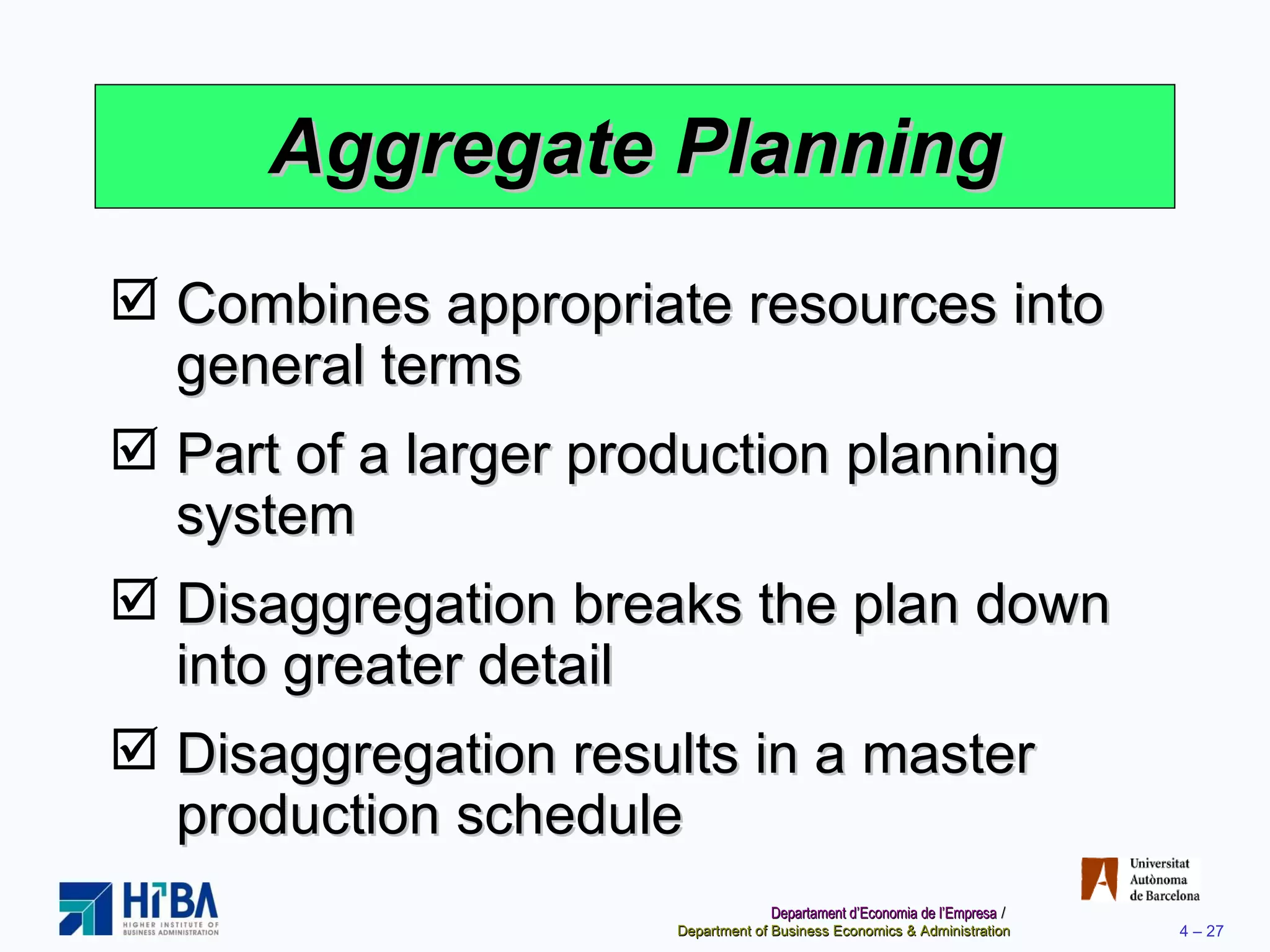 Aggregate Planning Combines appropriate resources into general terms Part of a larger production planning system Disaggregation breaks the plan down into greater detail Disaggregation results in a master production schedule 