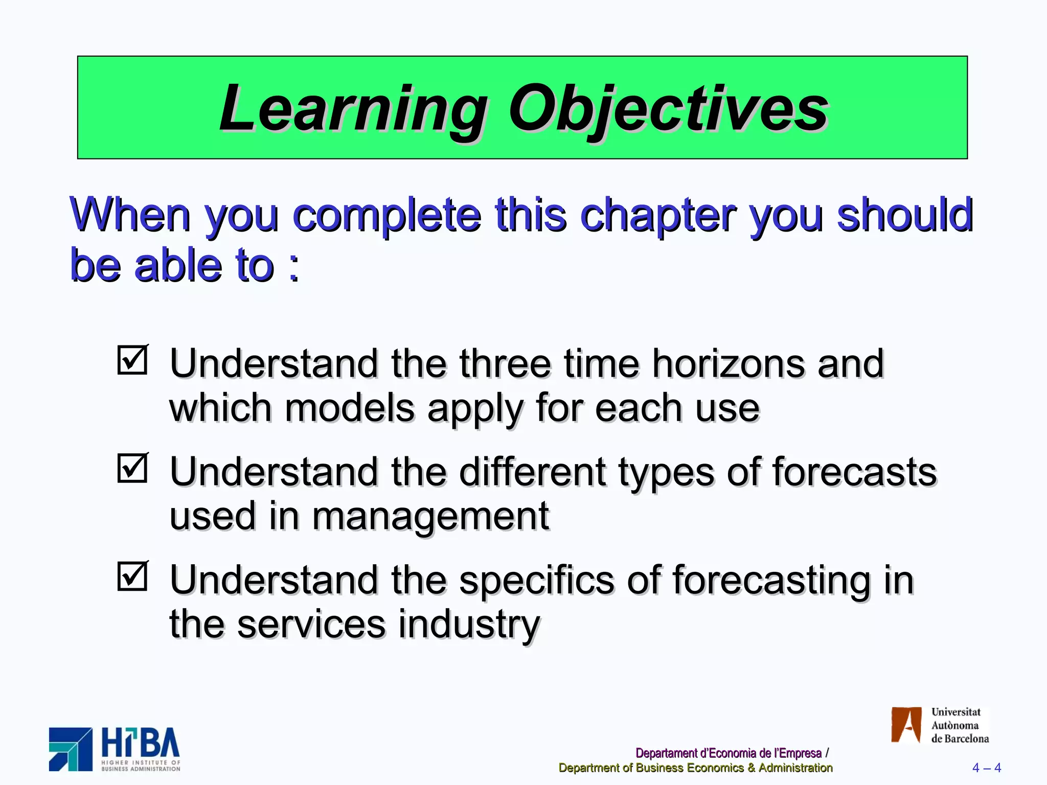 Learning Objectives When you complete this chapter you should be able to : Understand the three time horizons and which models apply for each use Understand the different types of forecasts used in management Understand the specifics of forecasting in the services industry 