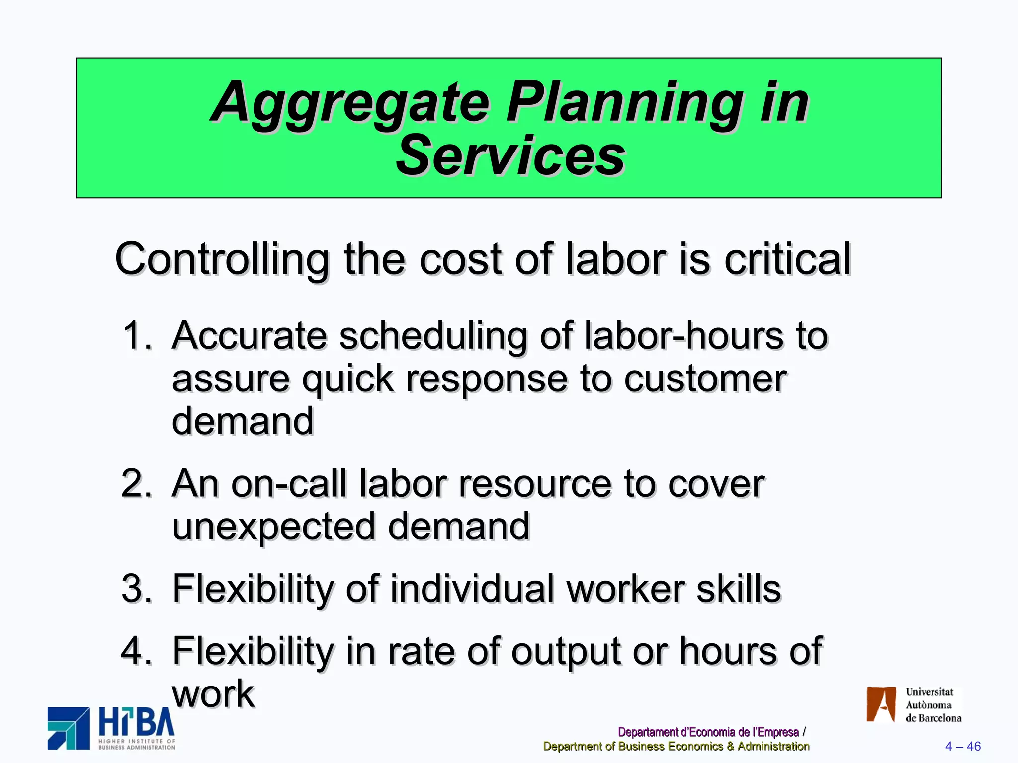 Aggregate Planning in Services Controlling the cost of labor is critical Accurate scheduling of labor-hours to assure quick response to customer demand An on-call labor resource to cover unexpected demand Flexibility of individual worker skills Flexibility in rate of output or hours of work 