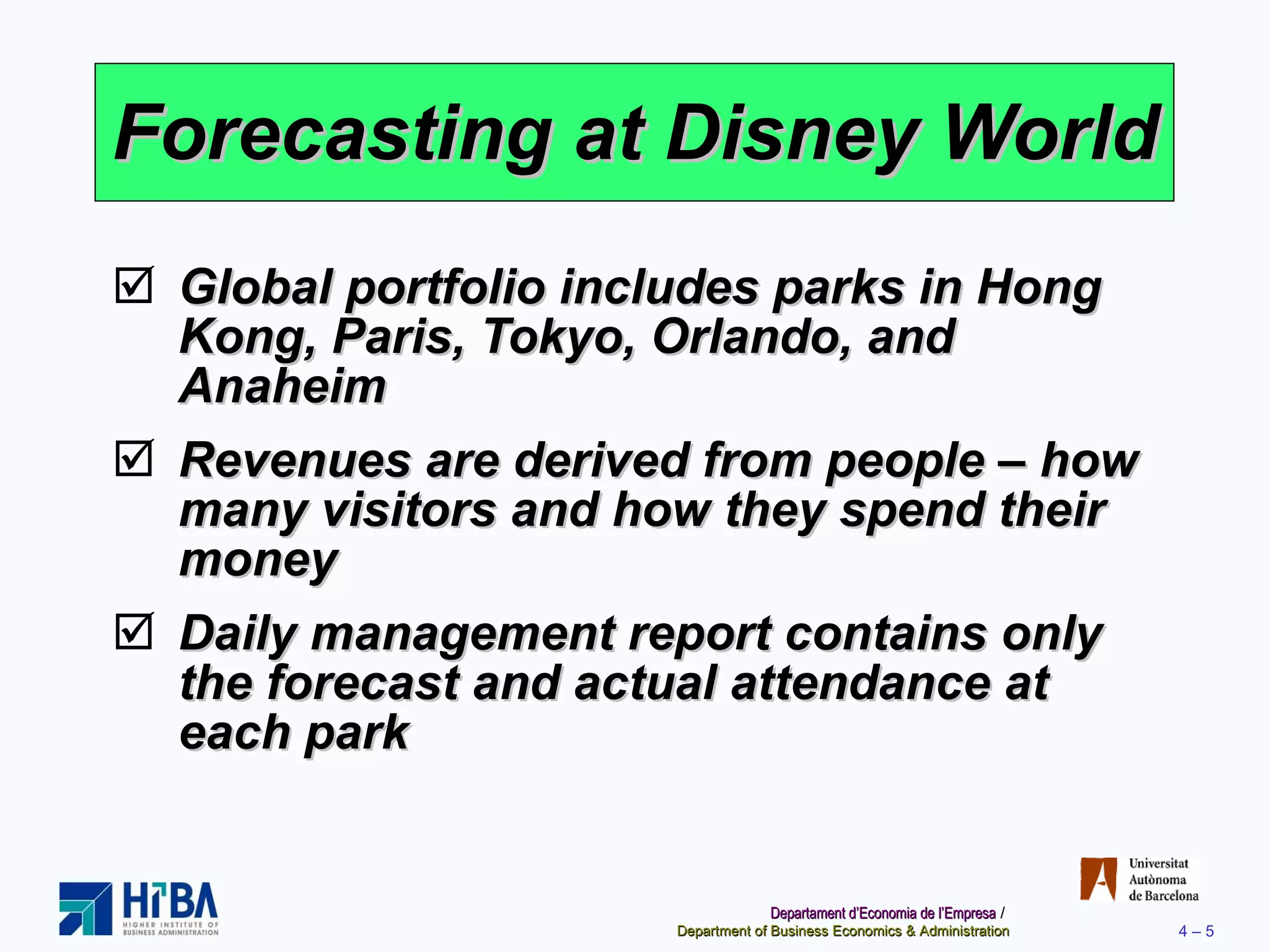 Forecasting at Disney World Global portfolio includes parks in Hong Kong, Paris, Tokyo, Orlando, and Anaheim Revenues are derived from people – how many visitors and how they spend their money Daily management report contains only the forecast and actual attendance at each park 