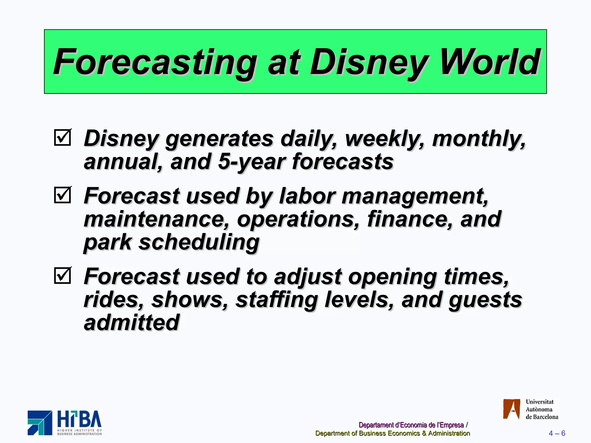 Forecasting at Disney World Disney generates daily, weekly, monthly, annual, and 5-year forecasts Forecast used by labor management, maintenance, operations, finance, and park scheduling Forecast used to adjust opening times, rides, shows, staffing levels, and guests admitted 