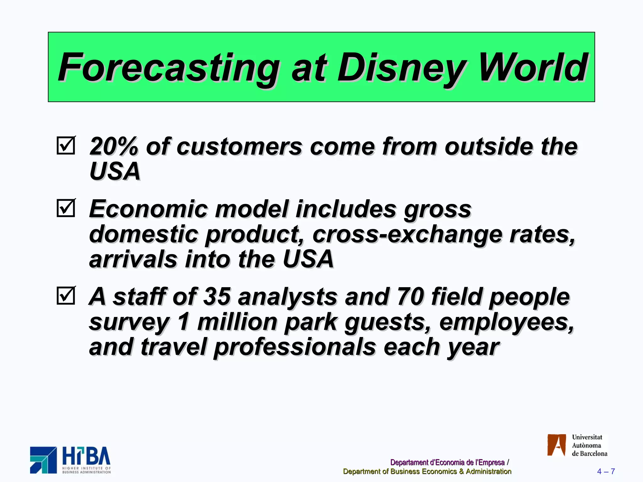 Forecasting at Disney World 20% of customers come from outside the USA Economic model includes gross domestic product, cross-exchange rates, arrivals into the USA A staff of 35 analysts and 70 field people survey 1 million park guests, employees, and travel professionals each year 