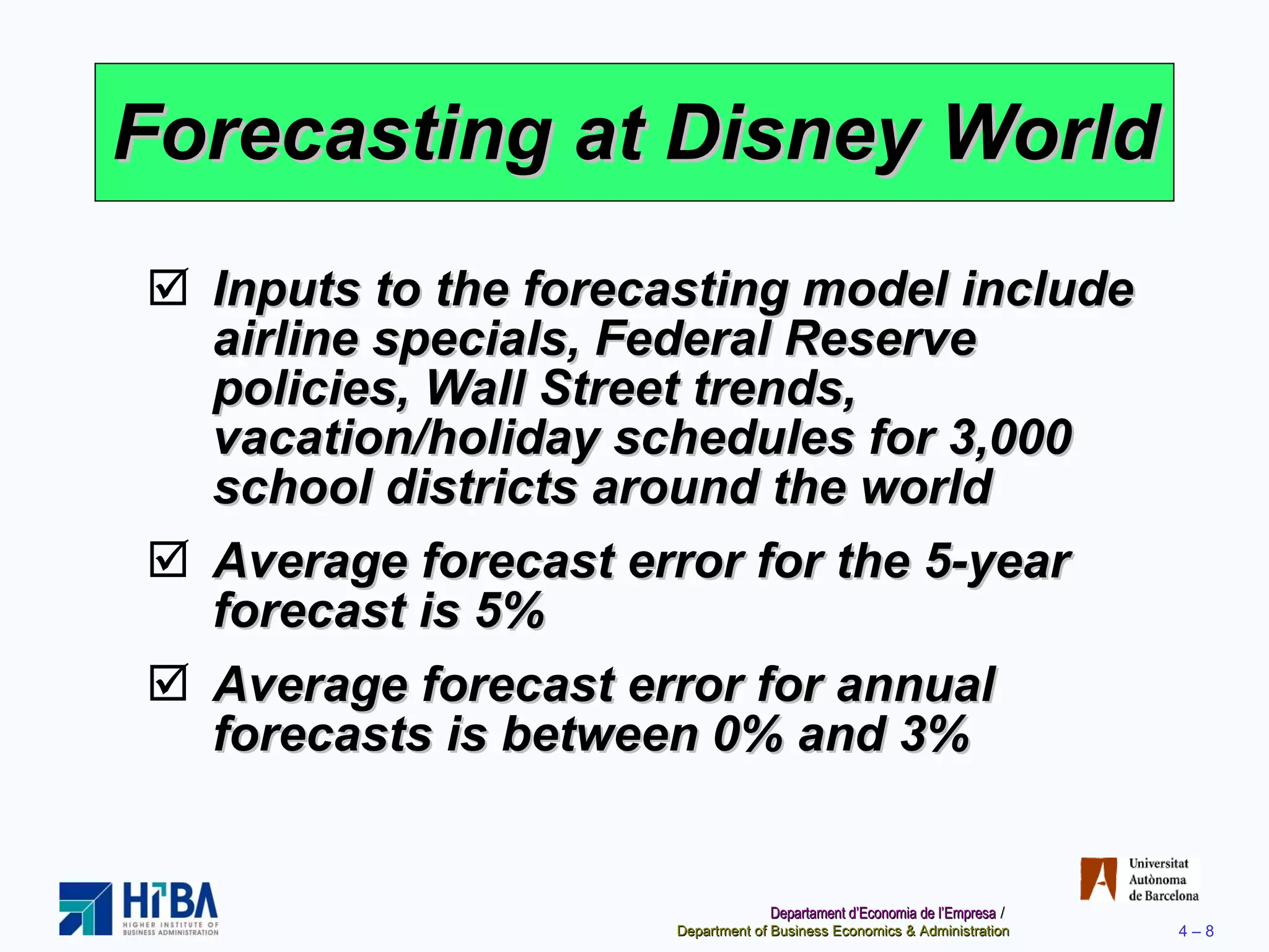 Forecasting at Disney World Inputs to the forecasting model include airline specials, Federal Reserve policies, Wall Street trends, vacation/holiday schedules for 3,000 school districts around the world Average forecast error for the 5-year forecast is 5% Average forecast error for annual forecasts is between 0% and 3% 
