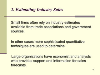 10
2. Estimating Industry Sales
Small firms often rely on industry estimates
available from trade associations and government
sources.
In other cases more sophisticated quantitative
techniques are used to determine.
Large organizations have economist and analysts
who provides support and information for sales
forecasts.
 