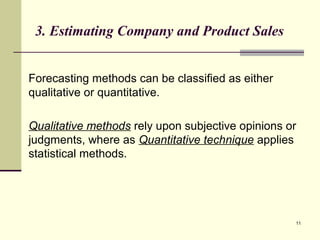 11
3. Estimating Company and Product Sales
Forecasting methods can be classified as either
qualitative or quantitative.
Qualitative methods rely upon subjective opinions or
judgments, where as Quantitative technique applies
statistical methods.
 