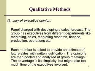 12
Qualitative Methods
(1) Jury of executive opinion:
Panel charged with developing a sales forecast. The
group has executives from different departments like
marketing, sales, marketing research, finance,
production, operations etc.
Each member is asked to provide an estimate of
future sales with written justification. The opinions
are then pooled and analyzed at group meetings.
The advantage is its simplicity, but might take too
much time of the executives involved.
 