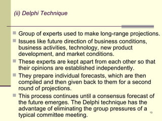 13
(ii) Delphi Technique
 Group of experts used to make long-range projections.
 Issues like future direction of business conditions,
business activities, technology, new product
development, and market conditions.
 These experts are kept apart from each other so that
their opinions are established independently.
 They prepare individual forecasts, which are then
compiled and then given back to them for a second
round of projections.
 This process continues until a consensus forecast of
the future emerges. The Delphi technique has the
advantage of eliminating the group pressures of a
typical committee meeting.
 