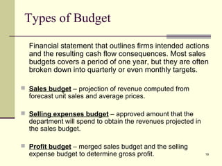 19
Types of Budget
Financial statement that outlines firms intended actions
and the resulting cash flow consequences. Most sales
budgets covers a period of one year, but they are often
broken down into quarterly or even monthly targets.
 Sales budget – projection of revenue computed from
forecast unit sales and average prices.
 Selling expenses budget – approved amount that the
department will spend to obtain the revenues projected in
the sales budget.
 Profit budget – merged sales budget and the selling
expense budget to determine gross profit.
 