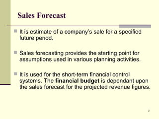 2
Sales Forecast
 It is estimate of a company’s sale for a specified
future period.
 Sales forecasting provides the starting point for
assumptions used in various planning activities.
 It is used for the short-term financial control
systems. The financial budget is dependant upon
the sales forecast for the projected revenue figures.
 