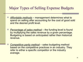 20
Major Types of Selling Expense Budgets
 Affordable methods – management determines what to
spend on selling after accounting for the cost of good sold
and the desired profit level.
 Percentage of sales method – the funding level is found
by multiplying the sales revenue by a given percentage.
Budgeting is based on anticipated rather then historical
revenue.
 Competitive parity method – sales budgeting method
based on the competitive practices in an industry. They
refer to either a specific competitor or the industry
average.
 