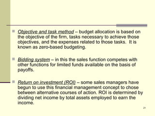 21
 Objective and task method – budget allocation is based on
the objective of the firm, tasks necessary to achieve those
objectives, and the expenses related to those tasks. It is
known as zero-based budgeting.
 Bidding system – in this the sales function competes with
other functions for limited funds available on the basis of
payoffs.
 Return on investment (ROI) – some sales managers have
begun to use this financial management concept to chose
between alternative courses of action. ROI is determined by
dividing net income by total assets employed to earn the
income.
 