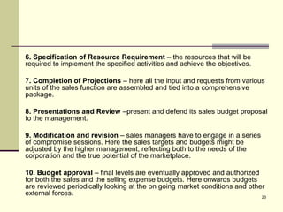 23
6. Specification of Resource Requirement – the resources that will be
required to implement the specified activities and achieve the objectives.
7. Completion of Projections – here all the input and requests from various
units of the sales function are assembled and tied into a comprehensive
package.
8. Presentations and Review –present and defend its sales budget proposal
to the management.
9. Modification and revision – sales managers have to engage in a series
of compromise sessions. Here the sales targets and budgets might be
adjusted by the higher management, reflecting both to the needs of the
corporation and the true potential of the marketplace.
10. Budget approval – final levels are eventually approved and authorized
for both the sales and the selling expense budgets. Here onwards budgets
are reviewed periodically looking at the on going market conditions and other
external forces.
 