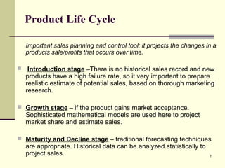 7
Product Life Cycle
Important sales planning and control tool; it projects the changes in a
products sale/profits that occurs over time.
 Introduction stage –There is no historical sales record and new
products have a high failure rate, so it very important to prepare
realistic estimate of potential sales, based on thorough marketing
research.
 Growth stage – if the product gains market acceptance.
Sophisticated mathematical models are used here to project
market share and estimate sales.
 Maturity and Decline stage – traditional forecasting techniques
are appropriate. Historical data can be analyzed statistically to
project sales.
 