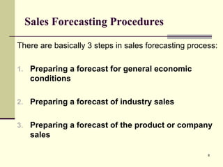 8
Sales Forecasting Procedures
There are basically 3 steps in sales forecasting process:
1. Preparing a forecast for general economic
conditions
2. Preparing a forecast of industry sales
3. Preparing a forecast of the product or company
sales
 