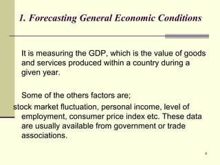 9
1. Forecasting General Economic Conditions
It is measuring the GDP, which is the value of goods
and services produced within a country during a
given year.
Some of the others factors are;
stock market fluctuation, personal income, level of
employment, consumer price index etc. These data
are usually available from government or trade
associations.
 