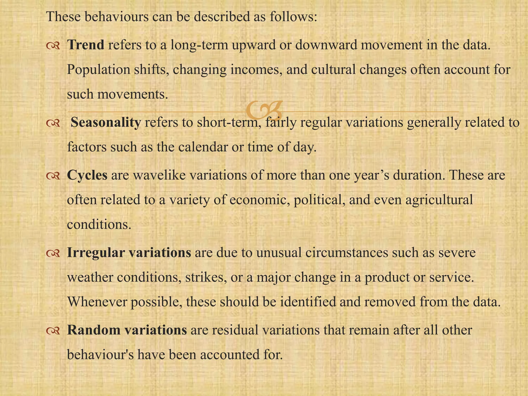 
These behaviours can be described as follows:
 Trend refers to a long-term upward or downward movement in the data.
Population shifts, changing incomes, and cultural changes often account for
such movements.
 Seasonality refers to short-term, fairly regular variations generally related to
factors such as the calendar or time of day.
 Cycles are wavelike variations of more than one year’s duration. These are
often related to a variety of economic, political, and even agricultural
conditions.
 Irregular variations are due to unusual circumstances such as severe
weather conditions, strikes, or a major change in a product or service.
Whenever possible, these should be identified and removed from the data.
 Random variations are residual variations that remain after all other
behaviour's have been accounted for.
 