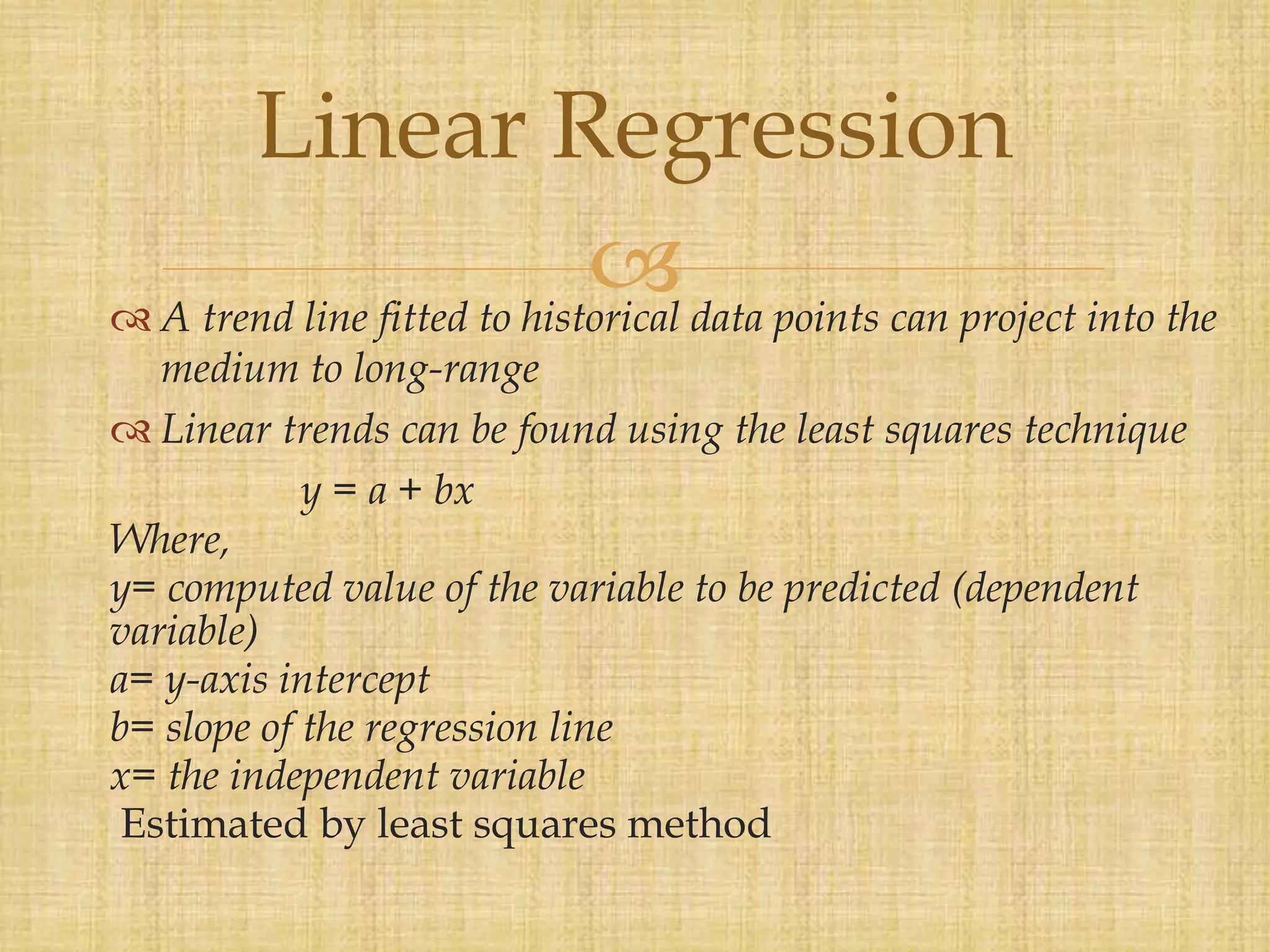  A trend line fitted to historical data points can project into the
medium to long-range
 Linear trends can be found using the least squares technique
y = a + bx
Where,
y= computed value of the variable to be predicted (dependent
variable)
a= y-axis intercept
b= slope of the regression line
x= the independent variable
Estimated by least squares method
Linear Regression
 