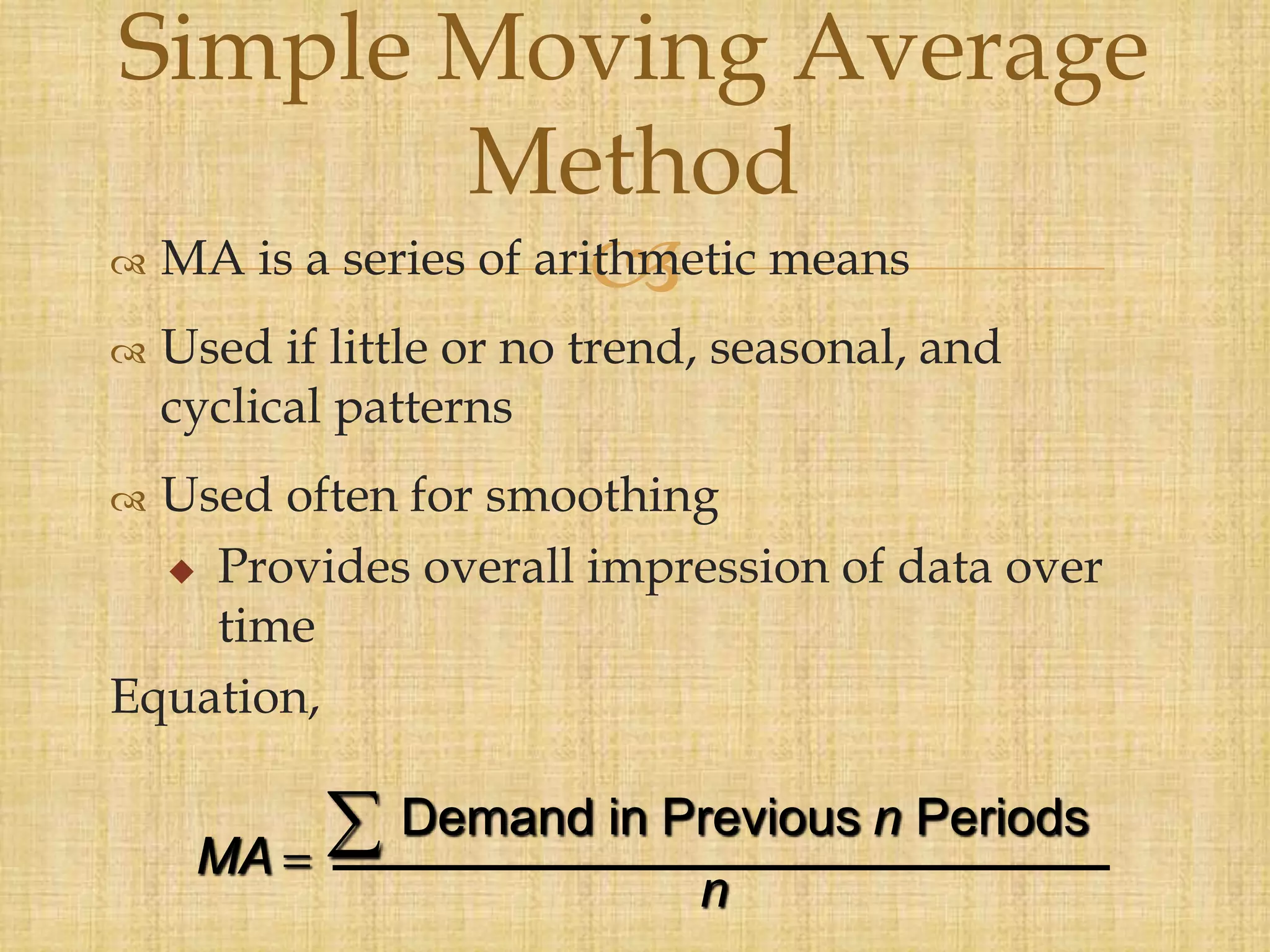  MA is a series of arithmetic means
 Used if little or no trend, seasonal, and
cyclical patterns
 Used often for smoothing
 Provides overall impression of data over
time
Equation,
Simple Moving Average
Method
MA
n
n
  Demand in Previous Periods
 