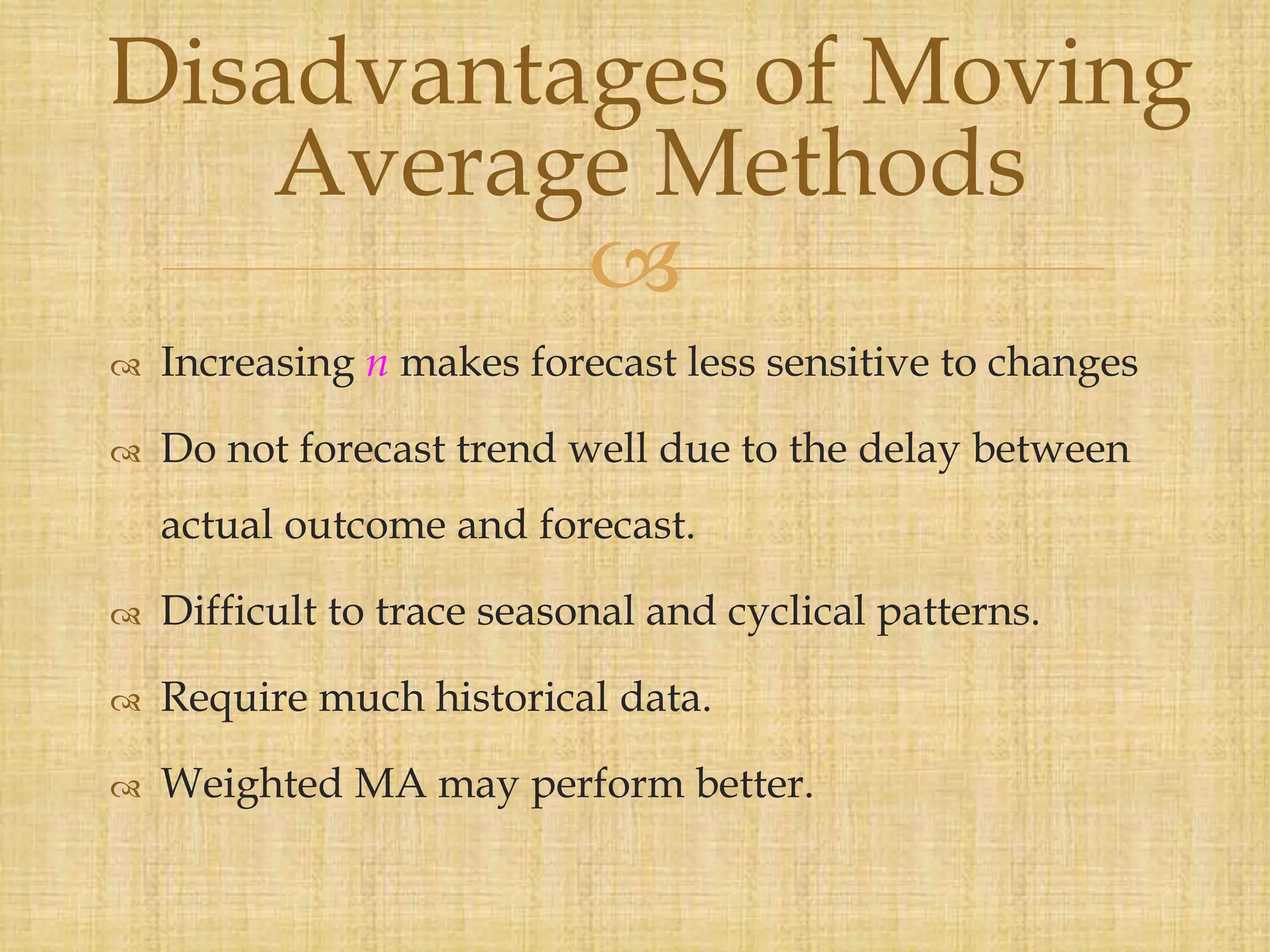 
 Increasing n makes forecast less sensitive to changes
 Do not forecast trend well due to the delay between
actual outcome and forecast.
 Difficult to trace seasonal and cyclical patterns.
 Require much historical data.
 Weighted MA may perform better.
Disadvantages of Moving
Average Methods
 