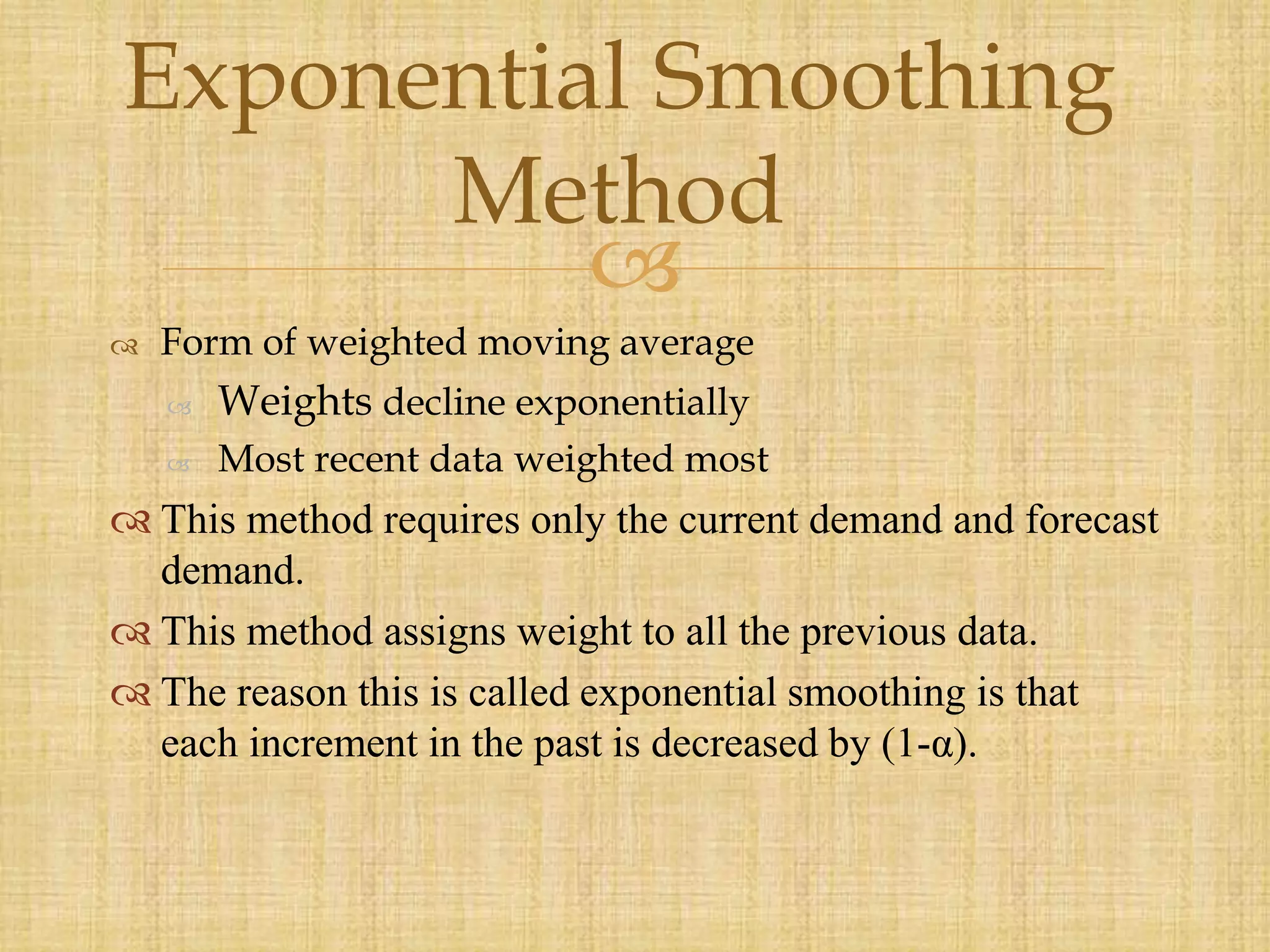 
 Form of weighted moving average
 Weights decline exponentially
 Most recent data weighted most
 This method requires only the current demand and forecast
demand.
 This method assigns weight to all the previous data.
 The reason this is called exponential smoothing is that
each increment in the past is decreased by (1-α).
Exponential Smoothing
Method
 