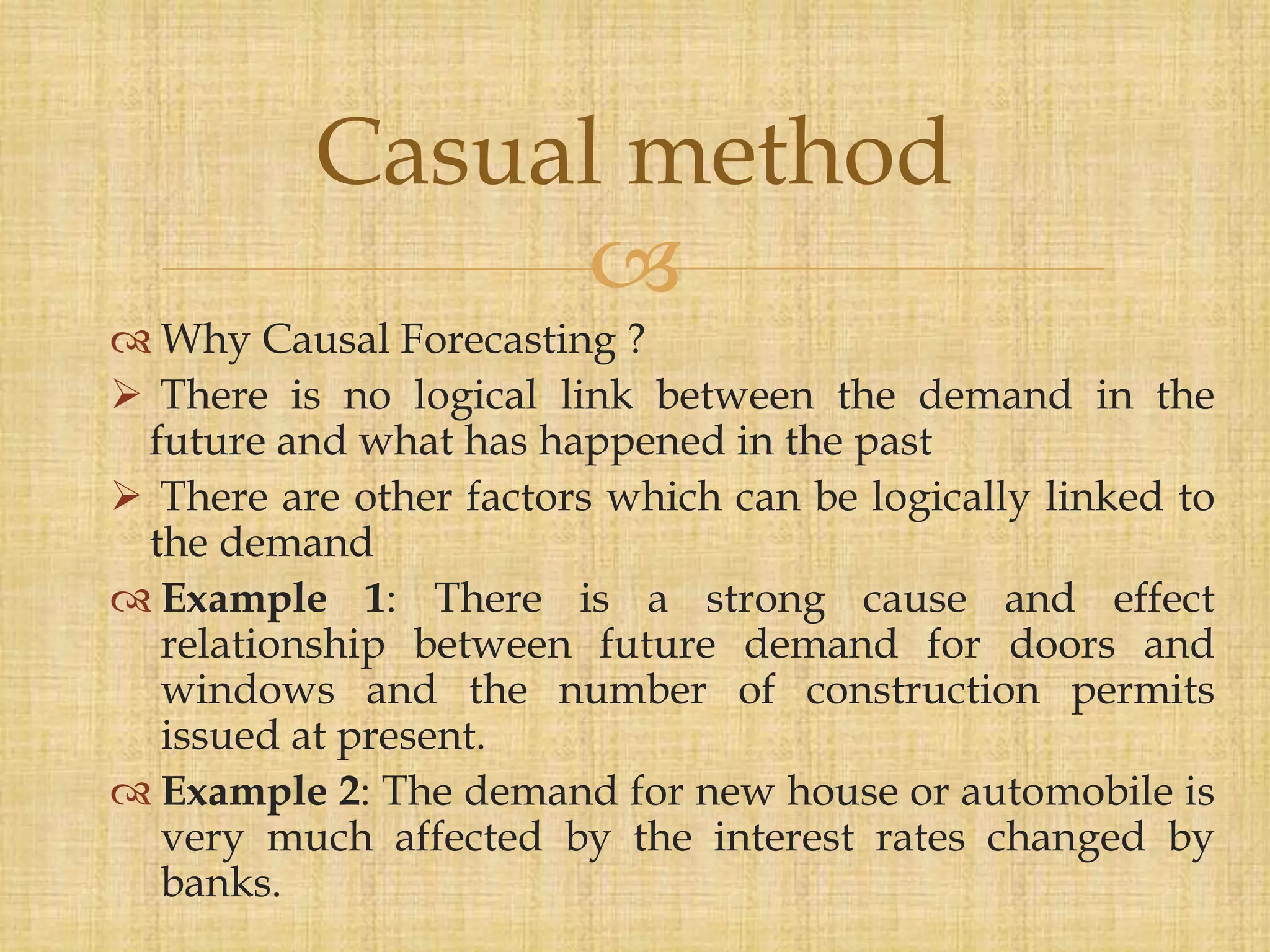 
 Why Causal Forecasting ?
 There is no logical link between the demand in the
future and what has happened in the past
 There are other factors which can be logically linked to
the demand
 Example 1: There is a strong cause and effect
relationship between future demand for doors and
windows and the number of construction permits
issued at present.
 Example 2: The demand for new house or automobile is
very much affected by the interest rates changed by
banks.
Casual method
 
