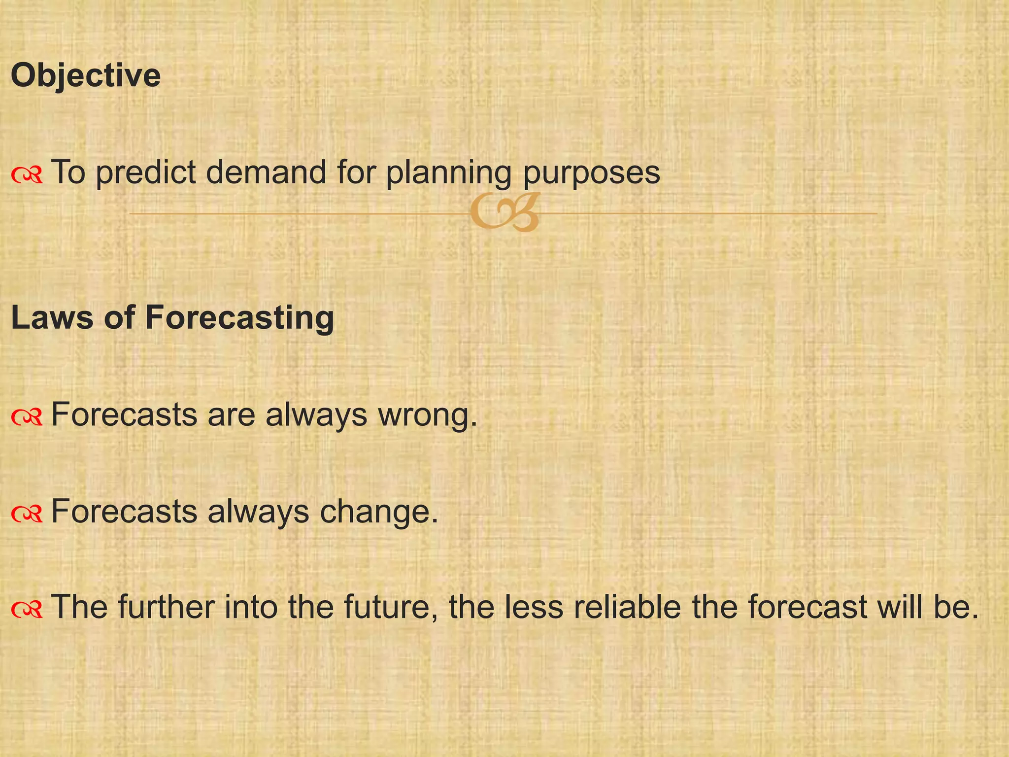 
Objective
 To predict demand for planning purposes
Laws of Forecasting
 Forecasts are always wrong.
 Forecasts always change.
 The further into the future, the less reliable the forecast will be.
 